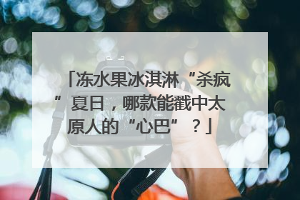 冻水果冰淇淋“杀疯”夏日，哪款能戳中太原人的“心巴”？