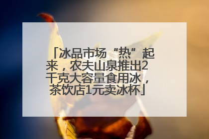冰品市场“热”起来，农夫山泉推出2千克大容量食用冰，茶饮店1元卖冰杯