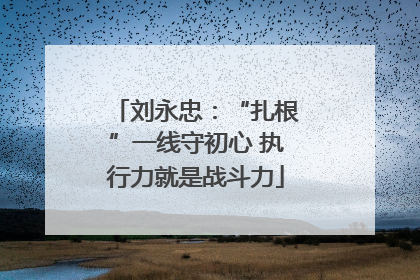 刘永忠：“扎根”一线守初心 执行力就是战斗力