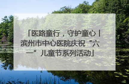 医路童行，守护童心丨滨州市中心医院庆祝“六一”儿童节系列活动
