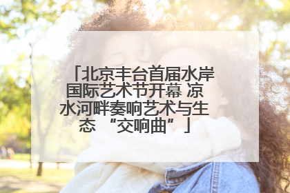 北京丰台首届水岸国际艺术节开幕 凉水河畔奏响艺术与生态 “交响曲”