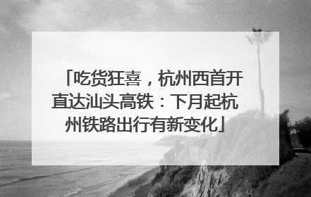 吃货狂喜，杭州西首开直达汕头高铁：下月起杭州铁路出行有新变化