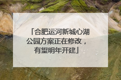 合肥运河新城心湖公园方案正在修改，有望明年开建