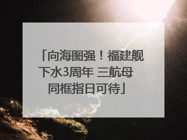 向海图强！福建舰下水3周年 三航母同框指日可待