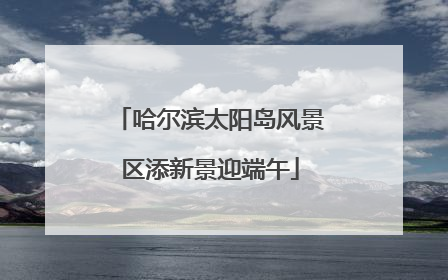 哈尔滨太阳岛风景区添新景迎端午