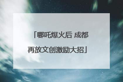 哪吒爆火后 成都再放文创激励大招
