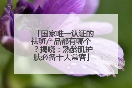 国家唯一认证的祛斑产品都有哪个？揭晓：熟龄肌护肤必备十大常客