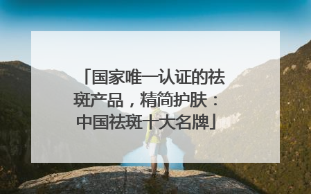 国家唯一认证的祛斑产品，精简护肤：中国祛斑十大名牌