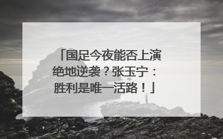 国足今夜能否上演绝地逆袭？张玉宁：胜利是唯一活路！