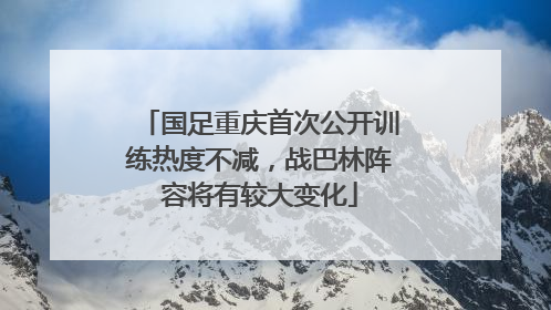 国足重庆首次公开训练热度不减，战巴林阵容将有较大变化