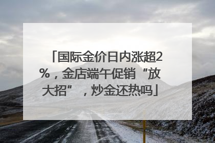 国际金价日内涨超2%，金店端午促销“放大招”，炒金还热吗