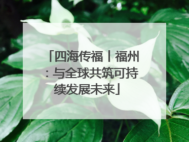四海传福丨福州：与全球共筑可持续发展未来
