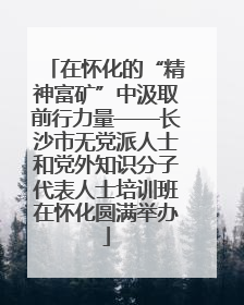 在怀化的“精神富矿”中汲取前行力量——长沙市无党派人士和党外知识分子代表人士培训班在怀化圆满举办