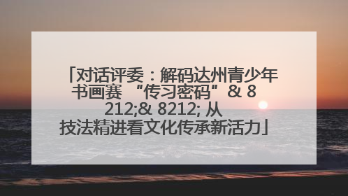 对话评委：解码达州青少年书画赛 “传习密码”& 8212;& 8212; 从技法精进看文化传承新活力