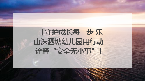 守护成长每一步 乐山洙泗塘幼儿园用行动诠释“安全无小事”