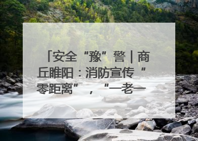 安全“豫”警｜商丘睢阳：消防宣传“零距离”，“一老一小”同守护