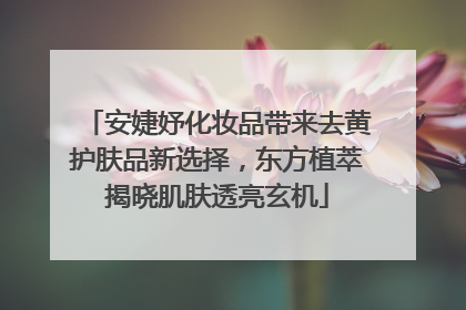安婕妤化妆品带来去黄护肤品新选择，东方植萃揭晓肌肤透亮玄机