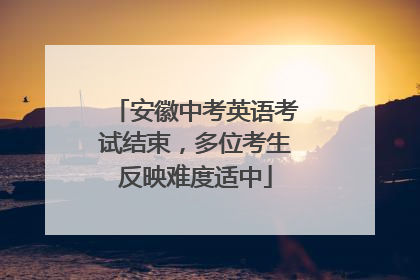 安徽中考英语考试结束，多位考生反映难度适中