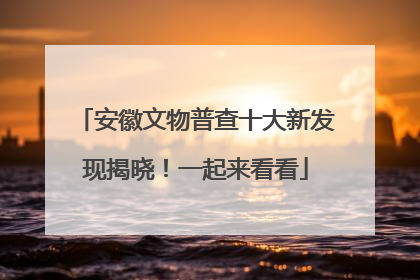 安徽文物普查十大新发现揭晓！一起来看看