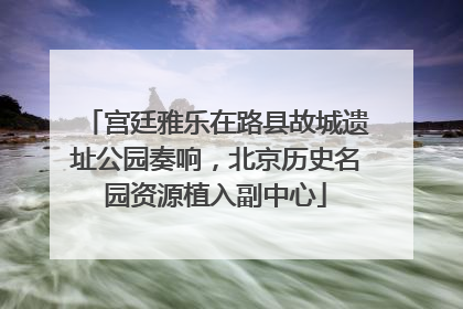 宫廷雅乐在路县故城遗址公园奏响，北京历史名园资源植入副中心