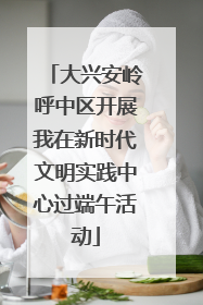大兴安岭呼中区开展我在新时代文明实践中心过端午活动