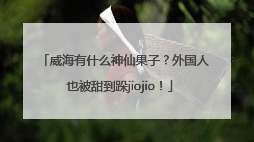 威海有什么神仙果子？外国人也被甜到跺jiojio！