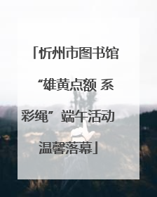 忻州市图书馆“雄黄点额 系彩绳”端午活动温馨落幕
