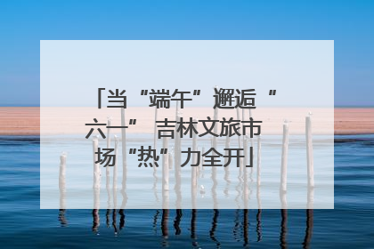 当“端午”邂逅“六一” 吉林文旅市场“热”力全开