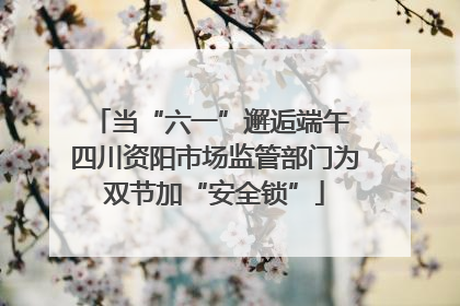 当“六一”邂逅端午 四川资阳市场监管部门为双节加“安全锁”