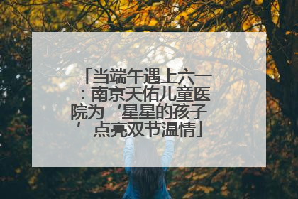 当端午遇上六一：南京天佑儿童医院为‘星星的孩子’点亮双节温情