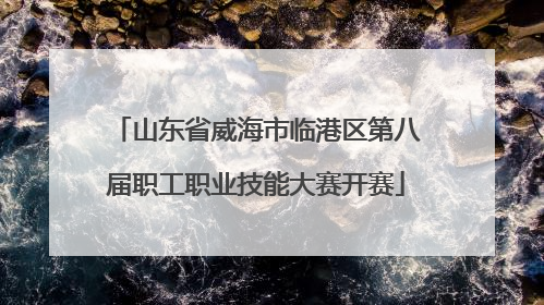 山东省威海市临港区第八届职工职业技能大赛开赛