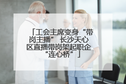 工会主席变身“带岗主播” 长沙天心区直播带岗架起职企“连心桥”