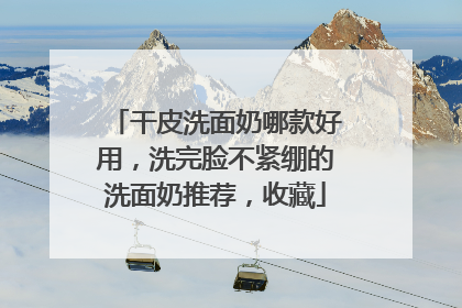 干皮洗面奶哪款好用，洗完脸不紧绷的洗面奶推荐，收藏