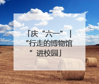 庆“六一”｜“行走的博物馆”进校园