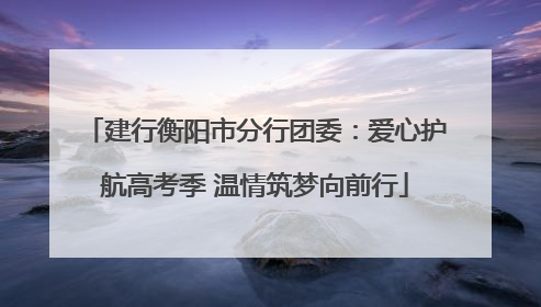 建行衡阳市分行团委：爱心护航高考季 温情筑梦向前行