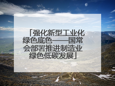 强化新型工业化绿色底色——国常会部署推进制造业绿色低碳发展