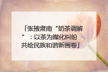 张掖肃南“奶茶调解”：以茶为媒化纠纷 共绘民族和谐新画卷