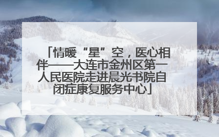 情暖“星”空，医心相伴——大连市金州区第一人民医院走进晨光书院自闭症康复服务中心