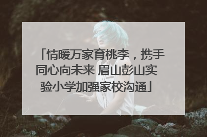 情暖万家育桃李，携手同心向未来 眉山彭山实验小学加强家校沟通