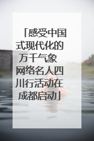 感受中国式现代化的万千气象 网络名人四川行活动在成都启动