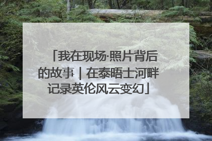 我在现场·照片背后的故事｜在泰晤士河畔记录英伦风云变幻