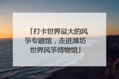 打卡世界最大的风筝专题馆，走进潍坊世界风筝博物馆