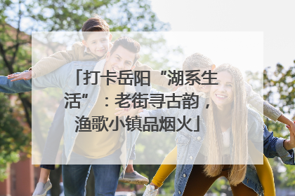 打卡岳阳“湖系生活”：老街寻古韵，渔歌小镇品烟火