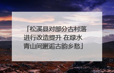 松溪县对部分古村落进行改造提升 在绿水青山间邂逅古韵乡愁