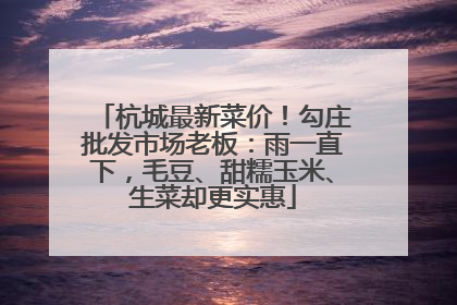 杭城最新菜价！勾庄批发市场老板：雨一直下，毛豆、甜糯玉米、生菜却更实惠
