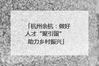 杭州余杭：做好人才“聚引留” 助力乡村振兴