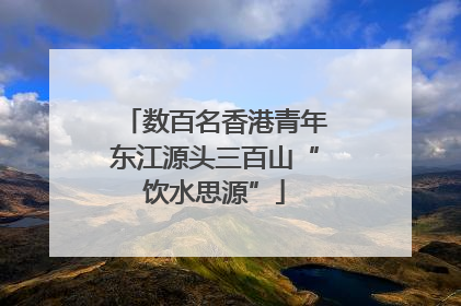 数百名香港青年东江源头三百山“饮水思源”