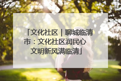 文化社区｜聊城临清市：文化社区润民心 文明新风满临清