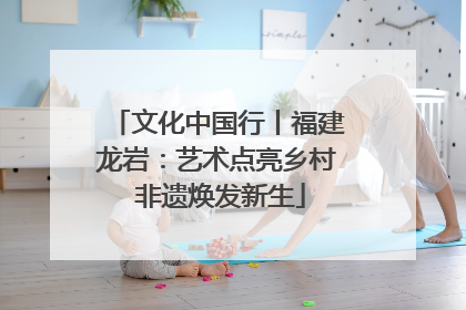 文化中国行丨福建龙岩：艺术点亮乡村 非遗焕发新生