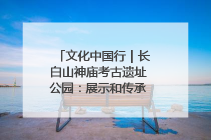 文化中国行｜长白山神庙考古遗址公园：展示和传承多民族文化交融